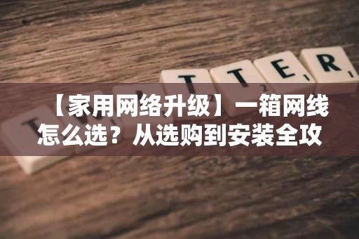 【家用网络升级】一箱网线怎么选？从选购到安装全攻略