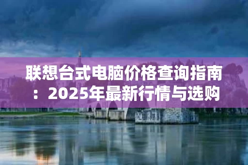 联想台式电脑价格查询指南：2025年最新行情与选购建议
