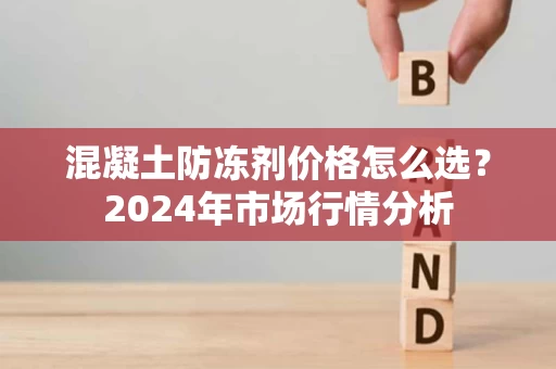 混凝土防冻剂价格怎么选？2024年市场行情分析