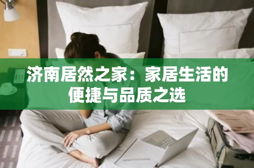 济南居然之家：家居生活的便捷与品质之选