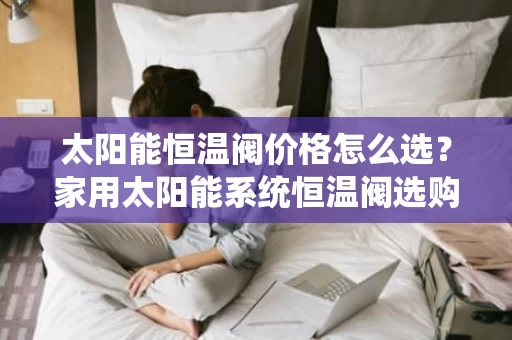 太阳能恒温阀价格怎么选？家用太阳能系统恒温阀选购指南