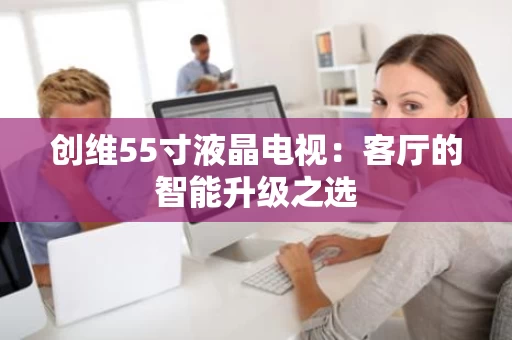 创维55寸液晶电视：客厅的智能升级之选