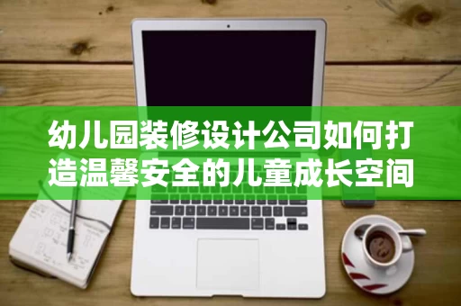幼儿园装修设计公司如何打造温馨安全的儿童成长空间