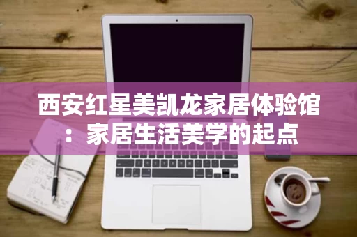 西安红星美凯龙家居体验馆：家居生活美学的起点