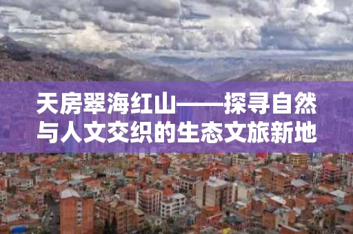 天房翠海红山——探寻自然与人文交织的生态文旅新地标