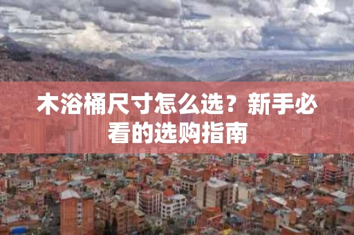 木浴桶尺寸怎么选？新手必看的选购指南