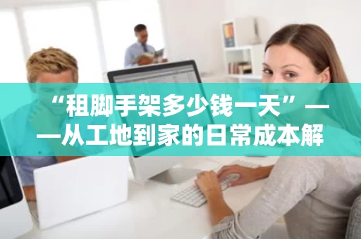 “租脚手架多少钱一天”——从工地到家的日常成本解析