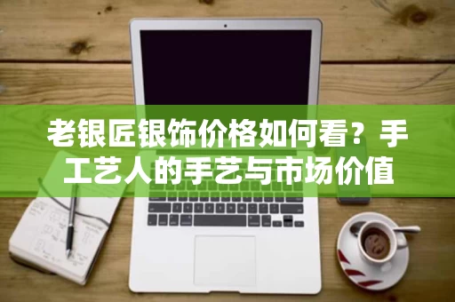 老银匠银饰价格如何看？手工艺人的手艺与市场价值