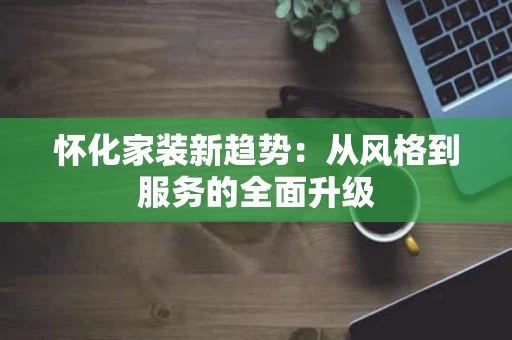 怀化家装新趋势：从风格到服务的全面升级