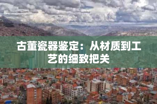 古董瓷器鉴定：从材质到工艺的细致把关