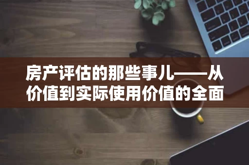 房产评估的那些事儿——从价值到实际使用价值的全面解析