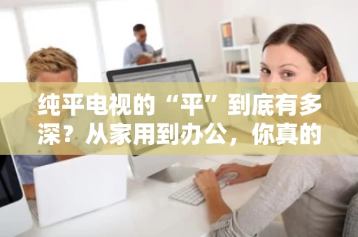 纯平电视的“平”到底有多深？从家用到办公，你真的了解清楚了吗？
