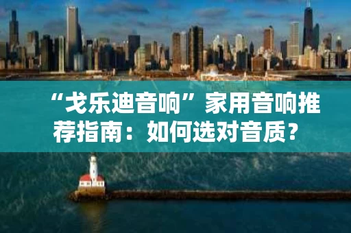“戈乐迪音响”家用音响推荐指南：如何选对音质？