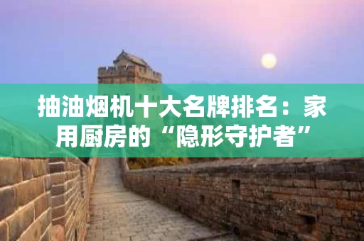抽油烟机十大名牌排名：家用厨房的“隐形守护者”