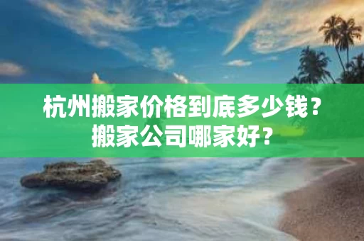 杭州搬家价格到底多少钱？搬家公司哪家好？