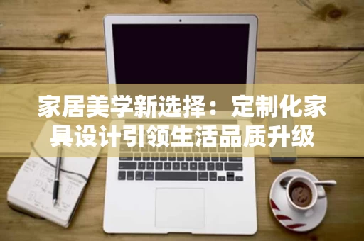 家居美学新选择：定制化家具设计引领生活品质升级