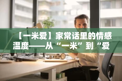 【一米爱】家常话里的情感温度——从“一米”到“爱”的温暖旅程