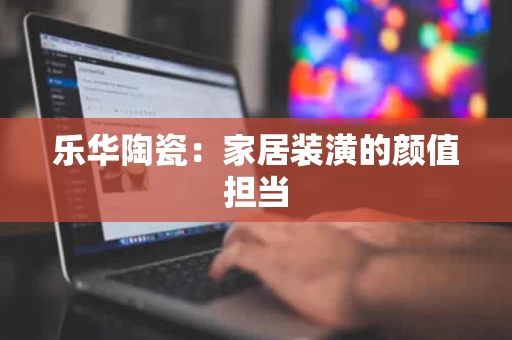 乐华陶瓷：家居装潢的颜值担当
