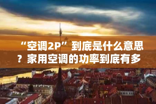“空调2P”到底是什么意思？家用空调的功率到底有多重要？