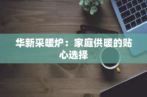 华新采暖炉：家庭供暖的贴心选择