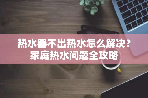 热水器不出热水怎么解决？家庭热水问题全攻略