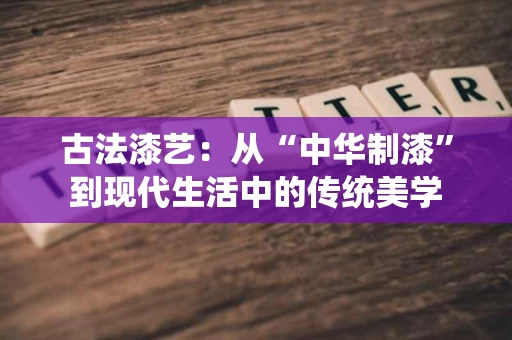 古法漆艺：从“中华制漆”到现代生活中的传统美学