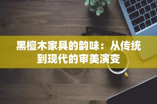 黑檀木家具的韵味：从传统到现代的审美演变