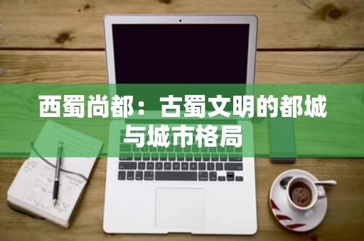 西蜀尚都：古蜀文明的都城与城市格局