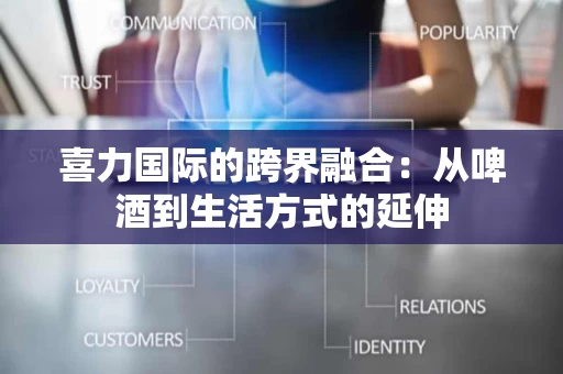 喜力国际的跨界融合：从啤酒到生活方式的延伸