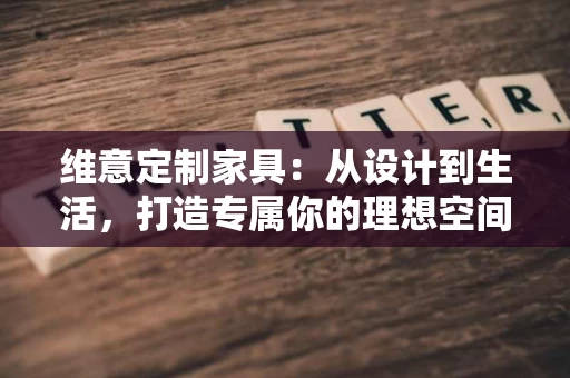 维意定制家具：从设计到生活，打造专属你的理想空间