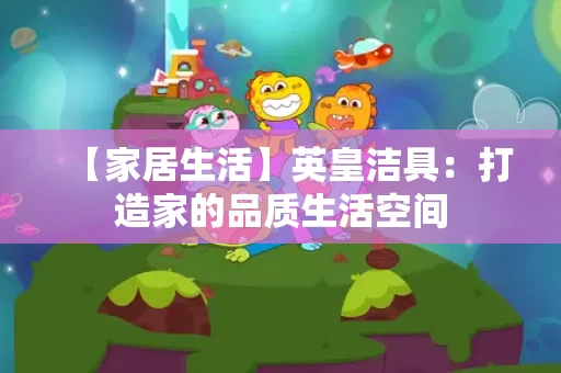【家居生活】英皇洁具：打造家的品质生活空间