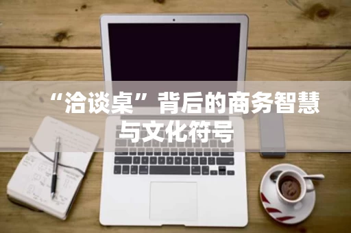 “洽谈桌”背后的商务智慧与文化符号