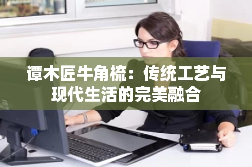谭木匠牛角梳：传统工艺与现代生活的完美融合