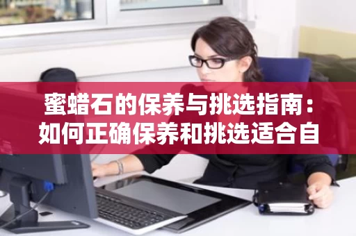 蜜蜡石的保养与挑选指南：如何正确保养和挑选适合自己的蜜蜡石