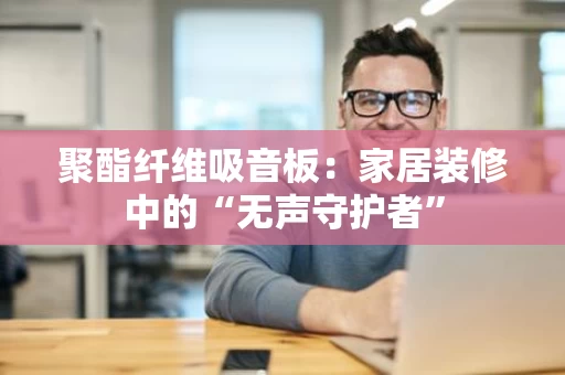 聚酯纤维吸音板：家居装修中的“无声守护者”