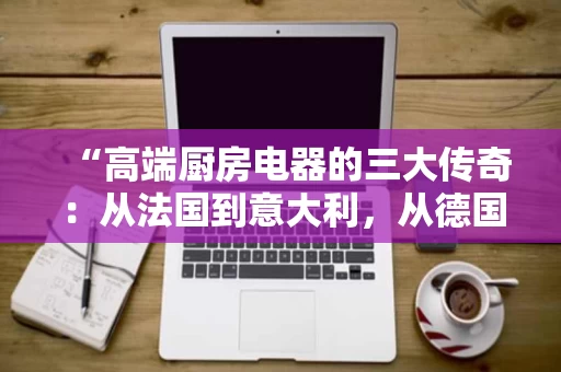 “高端厨房电器的三大传奇：从法国到意大利，从德国的科技美学”