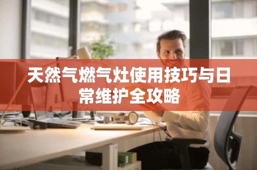 天然气燃气灶使用技巧与日常维护全攻略
