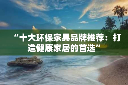 “十大环保家具品牌推荐：打造健康家居的首选”
