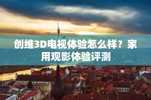 创维3D电视体验怎么样？家用观影体验评测