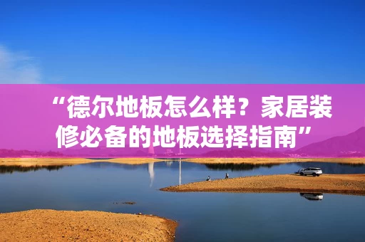 “德尔地板怎么样？家居装修必备的地板选择指南”