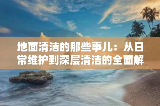 地面清洁的那些事儿：从日常维护到深层清洁的全面解析