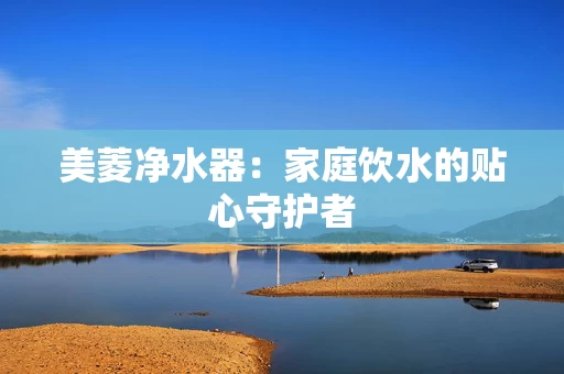 美菱净水器：家庭饮水的贴心守护者