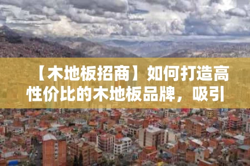 【木地板招商】如何打造高性价比的木地板品牌，吸引精准客户