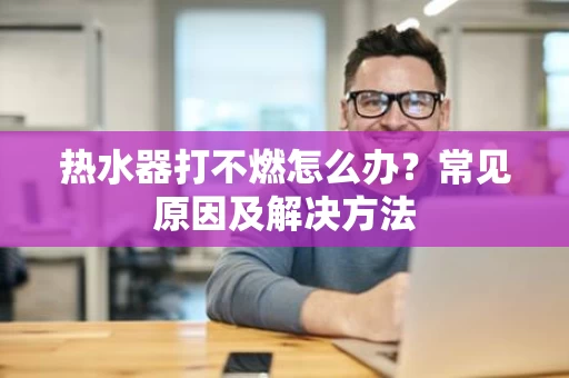 热水器打不燃怎么办？常见原因及解决方法