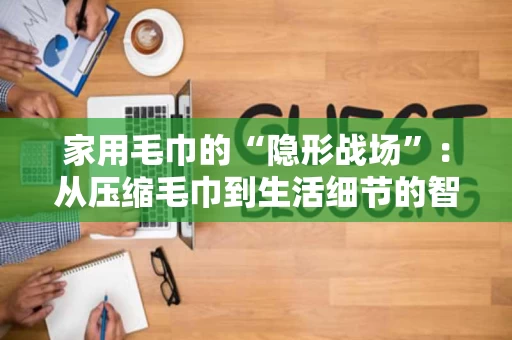 家用毛巾的“隐形战场”：从压缩毛巾到生活细节的智慧选择