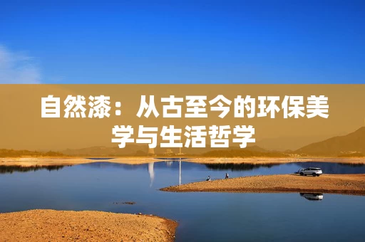 自然漆：从古至今的环保美学与生活哲学