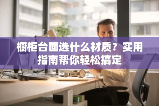 橱柜台面选什么材质？实用指南帮你轻松搞定