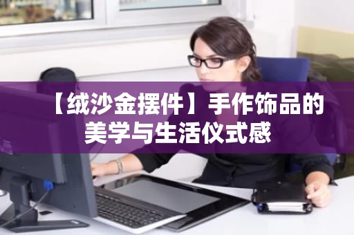 【绒沙金摆件】手作饰品的美学与生活仪式感
