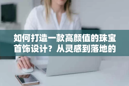 如何打造一款高颜值的珠宝首饰设计？从灵感到落地的全案解析