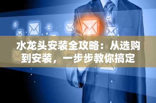 水龙头安装全攻略：从选购到安装，一步步教你搞定